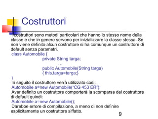 9
Costruttori
I costruttori sono metodi particolari che hanno lo stesso nome della
classe e che in genere servono per inizializzare la classe stessa. Se
non viene definito alcun costruttore si ha comunque un costruttore di
default senza parametri.
class Automobile {
private String targa;
…
public Automobile(String targa)
{ this.targa=targa;}
}
In seguito il costruttore verrà utilizzato così:
Automobile a=new Automobile(“CG 453 ER”);
Aver definito un costruttore comporterà la scomparsa del costruttore
di default quindi:
Automobile a=new Automobile();
Darebbe errore di compilazione, a meno di non definire
esplicitamente un costruttore siffatto.
 