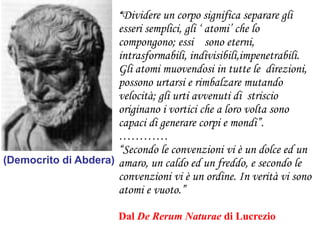 “Dividere un corpo significa separare gli

esseri semplici, gli „ atomi‟ che lo
compongono; essi sono eterni,
intrasformabili, indivisibili,impenetrabili.
Gli atomi muovendosi in tutte le direzioni,
possono urtarsi e rimbalzare mutando
velocità; gli urti avvenuti di striscio
originano i vortici che a loro volta sono
capaci di generare corpi e mondi”.
…………
“Secondo le convenzioni vi è un dolce ed un
(Democrito di Abdera) amaro, un caldo ed un freddo, e secondo le
convenzioni vi è un ordine. In verità vi sono
atomi e vuoto.”
Dal De Rerum Naturae di Lucrezio

 