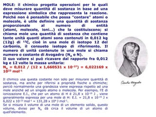MOLE: il chimico progetta operazioni per le quali
deve misurare quantità di sostanza in base ad una
espressione simbolica che rappresenta la reazione.
Poiché non è pensabile che possa "contare" atomi o
molecole, è utile definire una quantità di sostanza
proporzionale
al
numero
di
entità
(atomi, molecole, ioni...) che la costituiscono; si
chiama mole una quantità di sostanza che contiene
tante unità quanti atomi sono contenuti in 0,012 kg
(12g) di 12C, cioè in una mole di isotopo 12 del
carbonio, il consueto isotopo di riferimento. Il
numero di unità contenute in una mole si chiama
numero o costante di Avogadro (NA o N).
Il suo valore si può ricavare dal rapporto fra 0,012
kg e 12 volte la massa unitaria:
NA = 0,012 / (12 x 1,660531 x 10-27) = 6,022169 x
1023 mol-1
Il chimico usa questa costante non solo per misurare quantità di
sostanza, ma anche per riferirsi a proprietà fisiche o chimiche;
perciò normalmente una grandezza viene espressa rispetto ad una
mole anziché ad un singolo atomo o molecola. Per esempio, l'E di
ionizzazione E.I., che per un atomo di H è 21,8 x 10-19 J , viene
generalmente espressa per una mole di H: E.I. = 21,8 x 10-19 J x
6,022 x 10-23 mol-1 = 131,28 x 104 J mol-1.
Se si misura il volume di una mole di un elemento solido, questo
volume, diviso per NA dà circa il volume di un atomo di
quell'elemento.

 