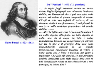 Da " Pensieri " 1670 (72 pensiero)

Blaise Pascal (1623-1662)

….. Io voglio fargli osservare ancora un nuovo
abisso. Voglio dipingergli non solamente l'universo
visibile, ma l'immensità che si può concepire nella
natura, nel recinto di questo compendio di atomo.
Ch'egli vi veda una infinità di universi, di cui
ciascuno abbia il suo firmamento, i suoi pianeti, la
sua terra, nella medesima proporzione del mondo
visibile; ……..
……Perché infine, che cosa è l'uomo nella natura ?
un nulla rispetto all'infinito, un tutto rispetto al
nulla: una via di mezzo tra tutto e nulla.
Infinitamente lontano dal comprendere gli estremi,
per lui la fine e il principio delle cose sono
invincibilmente
nascosti
in
un
segreto
impenetrabile: egualmente incapace di vedere il
nulla donde egli è tratto e l'infinito nel quale è
inghiottito. Che farà egli dunque, se non percepire
qualche apparenza dello stato medio delle cose in
una disperazione eterna di non conoscere né il loro
principio, né la loro fine ?

 