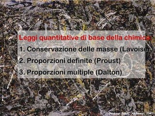 Leggi quantitative di base della chimica:
1. Conservazione delle masse (Lavoiser)

2. Proporzioni definite (Proust)
3. Proporzioni multiple (Dalton)

Jackson Polok, Alchemy, 1947

 