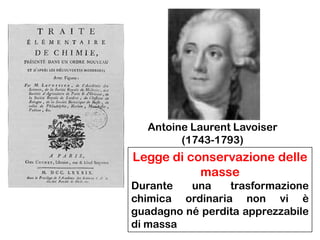 Antoine Laurent Lavoiser
(1743-1793)

Legge di conservazione delle
masse
Durante
una
trasformazione
chimica ordinaria non vi è
guadagno né perdita apprezzabile
di massa

 