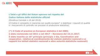 L’Istat e gli Uffici del Sistan operano nel rispetto del
Codice italiano delle statistiche ufficiali
(Direttiva Comstat n.10 del 2010)
(il Codice è concepito in coerenza con quello europeo* e stabilisce i requisiti di qualità
e i meccanismi di controllo nei processi di produzione statistica)
(*) Il Code of practice on European statistics è del 2005;
è stato revisionato nel 2011 e nel 2017 – Revisione del 16.11.2017.
È stato inserito un 16° principio (principio 1-bis, Coordination and
cooperation, relativo al coordinamento dei sistemi statistici nazionali e ai
rapporti tra istituti statistici nazionali e altre autorità statistiche nazionali)
 