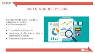 DATI STATISTICI: PERCHÉ?
La disponibilità di dati statistici,
affidabili e di qualità,
è fondamentale per:
• Comprendere il presente
• Monitorare gli effetti delle politiche
economiche e sociali
• Prendere decisioni future
 