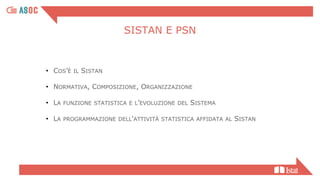 • COS’È IL SISTAN
• NORMATIVA, COMPOSIZIONE, ORGANIZZAZIONE
• LA FUNZIONE STATISTICA E L’EVOLUZIONE DEL SISTEMA
• LA PROGRAMMAZIONE DELL'ATTIVITÀ STATISTICA AFFIDATA AL SISTAN
SISTAN E PSN
 
