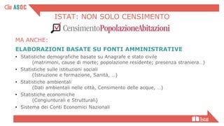 ISTAT: NON SOLO CENSIMENTO
ELABORAZIONI BASATE SU FONTI AMMINISTRATIVE
• Statistiche demografiche basate su Anagrafe e stato civile
(matrimoni, cause di morte; popolazione residente; presenza straniera…)
• Statistiche sulle istituzioni sociali
(Istruzione e formazione, Sanità, …)
• Statistiche ambientali
(Dati ambientali nelle città, Censimento delle acque, …)
• Statistiche economiche
(Congiunturali e Strutturali)
• Sistema dei Conti Economici Nazionali
MA ANCHE:
 