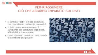PER RIASSUMERE
CIÒ CHE ABBIAMO IMPARATO SUI DATI
• Il termine «dati» è molto generico:
che cosa stiamo realmente cercando?
• Il dato numerico da solo non è
sufficiente per assicurare leggibilità,
affidabilità e trasparenza.
• I dati non sono neutri: occorre cautela
e attenzione alla privacy
 