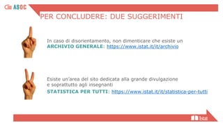 PER CONCLUDERE: DUE SUGGERIMENTI
In caso di disorientamento, non dimenticare che esiste un
ARCHIVIO GENERALE: https://www.istat.it/it/archivio
Esiste un’area del sito dedicata alla grande divulgazione
e soprattutto agli insegnanti
STATISTICA PER TUTTI: https://www.istat.it/it/statistica-per-tutti
 