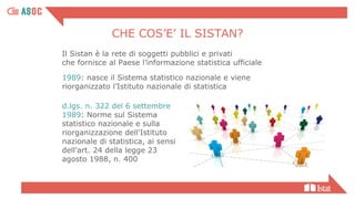 Il Sistan è la rete di soggetti pubblici e privati
che fornisce al Paese l’informazione statistica ufficiale
1989: nasce il Sistema statistico nazionale e viene
riorganizzato l’Istituto nazionale di statistica
d.lgs. n. 322 del 6 settembre
1989: Norme sul Sistema
statistico nazionale e sulla
riorganizzazione dell'Istituto
nazionale di statistica, ai sensi
dell'art. 24 della legge 23
agosto 1988, n. 400
CHE COS’E’ IL SISTAN?
 