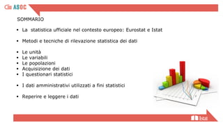 SOMMARIO
▪ La statistica ufficiale nel contesto europeo: Eurostat e Istat
▪ Metodi e tecniche di rilevazione statistica dei dati
▪ Le unità
▪ Le variabili
▪ Le popolazioni
▪ Acquisizione dei dati
▪ I questionari statistici
▪ I dati amministrativi utilizzati a fini statistici
▪ Reperire e leggere i dati
 
