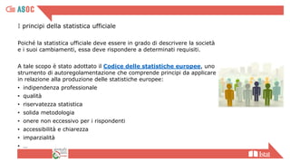 I principi della statistica ufficiale
Poiché la statistica ufficiale deve essere in grado di descrivere la società
e i suoi cambiamenti, essa deve rispondere a determinati requisiti.
A tale scopo è stato adottato il Codice delle statistiche europee, uno
strumento di autoregolamentazione che comprende principi da applicare
in relazione alla produzione delle statistiche europee:
• indipendenza professionale
• qualità
• riservatezza statistica
• solida metodologia
• onere non eccessivo per i rispondenti
• accessibilità e chiarezza
• imparzialità
• …
 