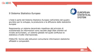 Il Sistema Statistico Europeo
L’Istat è parte del Sistema Statistico Europeo nell’ambito del quadro
giuridico per lo sviluppo, la produzione e la diffusione delle statistiche
europee
Rappresenta un sistema decentrato rispettoso del principio di
sussidiarietà (le informazioni sono raccolte dagli Stati membri ed
inviate ad Eurostat), un sistema globale nel quale confluisce la
statistica a livello internazionale.
FINALITÀ: fornire alle istituzioni comunitarie informazioni statistiche
affidabili e comparabili.
 