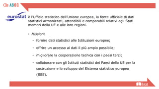 è l’Ufficio statistico dell’Unione europea, la fonte ufficiale di dati
statistici armonizzati, attendibili e comparabili relativi agli Stati
membri della UE e alle loro regioni.
• Mission:
• fornire dati statistici alle Istituzioni europee;
• offrire un accesso ai dati il più ampio possibile;
• migliorare la cooperazione tecnica con i paesi terzi;
• collaborare con gli Istituti statistici dei Paesi della UE per la
costruzione e lo sviluppo del Sistema statistico europeo
(SSE).
 