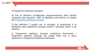 Il Programma Statistico Europeo
Al fine di ottenere un’adeguata programmazione delle attività
necessarie per acquisire i dati, la statistica comunitaria si è dotata
del Programma statistico europeo.
Il Pse definisce il quadro per lo sviluppo, la produzione e la
diffusione delle statistiche europee nonché i principali settori e gli
obiettivi.
Il Programma statistico europeo condiziona fortemente i
Programmi statistici nazionali dei singoli Paesi che si attua
attraverso il Programma Statistico Nazionale.
 