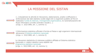Le rilevazioni statistiche di interesse pubblico affidate al Sistema statistico
nazionale e i relativi obiettivi sono stabiliti nel
Programma statistico nazionale
(d.lgs. n. 322/1989, art. 13, comma 1)
L’informazione statistica ufficiale è fornita al Paese e agli organismi internazionali
attraverso il Sistema statistico nazionale
(d.lgs. n. 322/1989, art. 1, comma 2)
[…] disciplinare le attività di rilevazione, elaborazione, analisi e diffusione e
archiviazione dei dati statistici svolte dagli enti e organismi pubblici al fine di
realizzare l’unità di indirizzo, l’omogeneità organizzativa, la razionalizzazione dei
flussi informativi a livello centrale e locale […]
(d.lgs. n. 322/1989, art. 1, comma 1)
LA MISSIONE DEL SISTAN
 