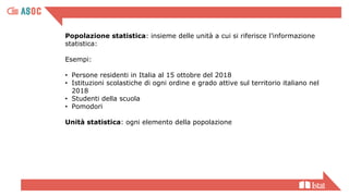 Popolazione statistica: insieme delle unità a cui si riferisce l’informazione
statistica:
Esempi:
• Persone residenti in Italia al 15 ottobre del 2018
• Istituzioni scolastiche di ogni ordine e grado attive sul territorio italiano nel
2018
• Studenti della scuola
• Pomodori
Unità statistica: ogni elemento della popolazione
 