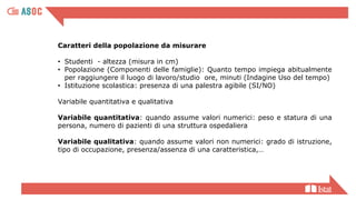 Caratteri della popolazione da misurare
• Studenti - altezza (misura in cm)
• Popolazione (Componenti delle famiglie): Quanto tempo impiega abitualmente
per raggiungere il luogo di lavoro/studio ore, minuti (Indagine Uso del tempo)
• Istituzione scolastica: presenza di una palestra agibile (SI/NO)
Variabile quantitativa e qualitativa
Variabile quantitativa: quando assume valori numerici: peso e statura di una
persona, numero di pazienti di una struttura ospedaliera
Variabile qualitativa: quando assume valori non numerici: grado di istruzione,
tipo di occupazione, presenza/assenza di una caratteristica,…
 
