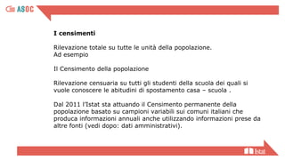 I censimenti
Rilevazione totale su tutte le unità della popolazione.
Ad esempio
Il Censimento della popolazione
Rilevazione censuaria su tutti gli studenti della scuola dei quali si
vuole conoscere le abitudini di spostamento casa – scuola .
Dal 2011 l’Istat sta attuando il Censimento permanente della
popolazione basato su campioni variabili sui comuni italiani che
produca informazioni annuali anche utilizzando informazioni prese da
altre fonti (vedi dopo: dati amministrativi).
 