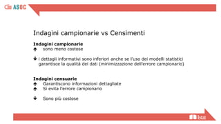 Indagini campionarie vs Censimenti
Indagini campionarie
 sono meno costose
 i dettagli informativi sono inferiori anche se l’uso dei modelli statistici
garantisce la qualità dei dati (minimizzazione dell’errore campionario)
Indagini censuarie
 Garantiscono informazioni dettagliate
 Si evita l’errore campionario
 Sono più costose
 