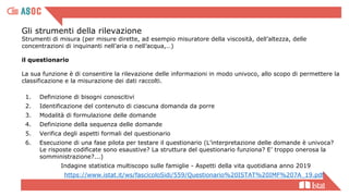 Gli strumenti della rilevazione
Strumenti di misura (per misure dirette, ad esempio misuratore della viscosità, dell’altezza, delle
concentrazioni di inquinanti nell’aria o nell’acqua,…)
il questionario
La sua funzione è di consentire la rilevazione delle informazioni in modo univoco, allo scopo di permettere la
classificazione e la misurazione dei dati raccolti.
1. Definizione di bisogni conoscitivi
2. Identificazione del contenuto di ciascuna domanda da porre
3. Modalità di formulazione delle domande
4. Definizione della sequenza delle domande
5. Verifica degli aspetti formali del questionario
6. Esecuzione di una fase pilota per testare il questionario (L’interpretazione delle domande è univoca?
Le risposte codificate sono esaustive? La struttura del questionario funziona? E’ troppo onerosa la
somministrazione?...)
Indagine statistica multiscopo sulle famiglie - Aspetti della vita quotidiana anno 2019
https://www.istat.it/ws/fascicoloSidi/559/Questionario%20ISTAT%20IMF%207A_19.pdf
 