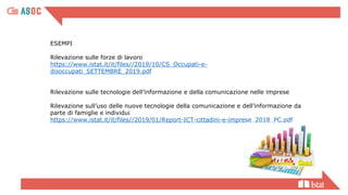 ESEMPI
Rilevazione sulle forze di lavoro
https://www.istat.it/it/files//2019/10/CS_Occupati-e-
disoccupati_SETTEMBRE_2019.pdf
Rilevazione sulle tecnologie dell’informazione e della comunicazione nelle imprese
Rilevazione sull’uso delle nuove tecnologie della comunicazione e dell’informazione da
parte di famiglie e individui
https://www.istat.it/it/files//2019/01/Report-ICT-cittadini-e-imprese_2018_PC.pdf
 