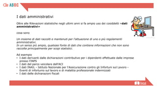 I dati amministrativi
Oltre alle Rilevazioni statistiche negli ultimi anni si fa ampio uso dei cosiddetti «dati
amministrativi»
cosa sono
Un insieme di dati raccolti e mantenuti per l'attuazione di uno o più regolamenti
amministrativi.
In un senso più ampio, qualsiasi fonte di dati che contiene informazioni che non sono
raccolte principalmente per scopi statistici.
Ad esempio
• I dati derivanti dalle dichiarazioni contributive per i dipendenti effettuate dalle imprese
presso l’INPS
• I dati del parco veicolare dell’ACI
• I dati INAIL - Istituto Nazionale per l‘Assicurazione contro gli Infortuni sul Lavoro -
Eventi di infortunio sul lavoro e di malattia professionale indennizzati
• I dati delle dichiarazioni fiscali
 