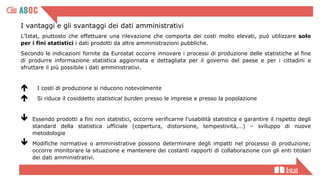 I vantaggi e gli svantaggi dei dati amministrativi
L’Istat, piuttosto che effettuare una rilevazione che comporta dei costi molto elevati, può utilizzare solo
per i fini statistici i dati prodotti da altre amministrazioni pubbliche.
Secondo le indicazioni fornite da Eurostat occorre innovare i processi di produzione delle statistiche al fine
di produrre informazione statistica aggiornata e dettagliata per il governo del paese e per i cittadini e
sfruttare il più possibile i dati amministrativi.
 I costi di produzione si riducono notevolmente
 Si riduce il cosiddetto statistical burden presso le imprese e presso la popolazione
 Essendo prodotti a fini non statistici, occorre verificarne l’usabilità statistica e garantire il rispetto degli
standard della statistica ufficiale (copertura, distorsione, tempestività,…) – sviluppo di nuove
metodologie
 Modifiche normative o amministrative possono determinare degli impatti nel processo di produzione;
occorre monitorare la situazione e mantenere dei costanti rapporti di collaborazione con gli enti titolari
dei dati amministrativi.
 