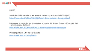 ESEMPI
Stime per l’anno 2018 INDICATORI DEMOGRAFICI (Dati e Nota metodologica)
https://www.istat.it/it/files//2019/02/Report-Stime-indicatori-demografici.pdf
Rilevazione trimestrale su occupazione e costo del lavoro (cenno all’uso dei dati
amministrativi dell’Inps)
https://www.istat.it/it/files//2019/03/La-rilevazione-trimestrale-oros.pdf
Dati congiunturali – Monte ore lavorato
https://www.istat.it/it/congiuntura
 
