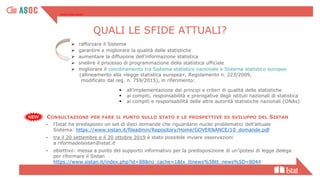 ▪ all’implementazione dei principi e criteri di qualità delle statistiche
▪ ai compiti, responsabilità e prerogative degli istituti nazionali di statistica
▪ ai compiti e responsabilità delle altre autorità statistiche nazionali (ONAs)
➢ rafforzare il Sistema
➢ garantire e migliorare la qualità delle statistiche
➢ aumentare la diffusione dell’informazione statistica
➢ snellire il processo di programmazione della statistica ufficiale
➢ migliorare il coordinamento tra Sistema statistico nazionale e Sistema statistico europeo
(allineamento alla «legge statistica europea», Regolamento n. 223/2009,
modificato dal reg. n. 759/2015), in riferimento:
Quali le sfide attuali?
CONSULTAZIONE PER FARE IL PUNTO SULLO STATO E LE PROSPETTIVE DI SVILUPPO DEL SISTAN
- l’Istat ha predisposto un set di dieci domande che riguardano nuclei problematici dell’attuale
Sistema: https://www.sistan.it/fileadmin/Repository/Home/GOVERNANCE/10_domande.pdf
- tra il 20 settembre e il 20 ottobre 2019 è stato possibile inviare osservazioni
a riformadelsistan@istat.it
- obiettivo: messa a punto del supporto informativo per la predisposizione di un’ipotesi di legge delega
per riformare il Sistan
https://www.sistan.it/index.php?id=88&no_cache=1&tx_ttnews%5Btt_news%5D=8044
QUALI LE SFIDE ATTUALI?
 