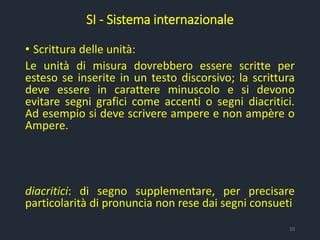 • Scrittura delle unità:
Le unità di misura dovrebbero essere scritte per
esteso se inserite in un testo discorsivo; la scrittura
deve essere in carattere minuscolo e si devono
evitare segni grafici come accenti o segni diacritici.
Ad esempio si deve scrivere ampere e non ampère o
Ampere.
diacritici: di segno supplementare, per precisare
particolarità di pronuncia non rese dai segni consueti
SI - Sistema internazionale
10
 
