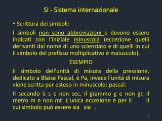 • Scrittura dei simboli:
I simboli non sono abbreviazioni e devono essere
indicati con l'iniziale minuscola (eccezione quelli
derivanti dal nome di uno scienziato e di quelli in cui
il simbolo del prefisso moltiplicativo è maiuscolo).
ESEMPIO
il simbolo dell'unità di misura della pressione,
dedicato a Blaise Pascal, è Pa, invece l'unità di misura
viene scritta per esteso in minuscolo: pascal.
Il secondo è s e non sec, il grammo g e non gr, il
metro m e non mt. L'unica eccezione è per il litro il
cui simbolo può essere sia l sia L.
SI - Sistema internazionale
11
 