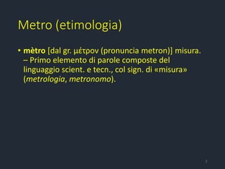 Metro (etimologia)
• mètro [dal gr. μέτρον (pronuncia metron)] misura.
– Primo elemento di parole composte del
linguaggio scient. e tecn., col sign. di «misura»
(metrologia, metronomo).
2
 