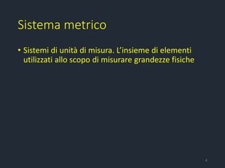 Sistema metrico
• Sistemi di unità di misura. L’insieme di elementi
utilizzati allo scopo di misurare grandezze fisiche
4
 