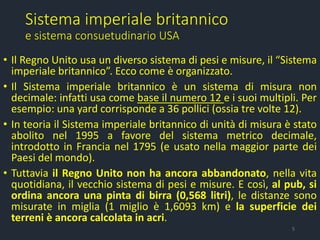 Sistema imperiale britannico
e sistema consuetudinario USA
• Il Regno Unito usa un diverso sistema di pesi e misure, il “Sistema
imperiale britannico”. Ecco come è organizzato.
• Il Sistema imperiale britannico è un sistema di misura non
decimale: infatti usa come base il numero 12 e i suoi multipli. Per
esempio: una yard corrisponde a 36 pollici (ossia tre volte 12).
• In teoria il Sistema imperiale britannico di unità di misura è stato
abolito nel 1995 a favore del sistema metrico decimale,
introdotto in Francia nel 1795 (e usato nella maggior parte dei
Paesi del mondo).
• Tuttavia il Regno Unito non ha ancora abbandonato, nella vita
quotidiana, il vecchio sistema di pesi e misure. E così, al pub, si
ordina ancora una pinta di birra (0,568 litri), le distanze sono
misurate in miglia (1 miglio è 1,6093 km) e la superficie dei
terreni è ancora calcolata in acri.
5
 