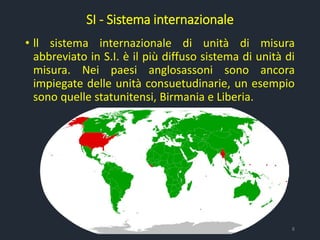 SI - Sistema internazionale
• ll sistema internazionale di unità di misura
abbreviato in S.I. è il più diffuso sistema di unità di
misura. Nei paesi anglosassoni sono ancora
impiegate delle unità consuetudinarie, un esempio
sono quelle statunitensi, Birmania e Liberia.
8
 