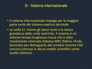 • Il sistema internazionale impiega per la maggior
parte unità del sistema metrico decimale
• Le unità S.I. hanno gli stessi nomi e la stessa
grandezza delle unità metriche. Il sistema è un
sistema tempo-lunghezza massa che è stato
inizialmente chiamato Sistema MKS (Metro «K»ilo
Secondo) per distinguerlo dal similare Sistema CGS
(ancora comune in alcuni ambiti scientifici come
quello chimico) .
SI - Sistema internazionale
9
 