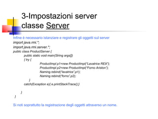 3-Impostazioni server
classe Server
Infine è necessario istanziare e registrare gli oggetti sul server
import java.rmi.*;
import java.rmi.server.*;
public class ProductServer {
public static void main(String args[])
{ try {
ProductImpl p1=new ProductImpl(“Lavatrice REX”);
ProductImpl p2=new ProductImpl(“Forno Ariston”);
Naming.rebind(“lavatrice”,p1);
Naming.rebind(“forno”,p2);
}
catch(Exception e){ e.printStackTrace();}
}
}
Si noti soprattutto la registrazione degli oggetti attraverso un nome.
 