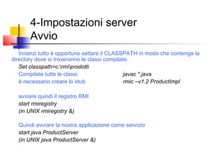4-Impostazioni server
Avvio
Innanzi tutto è opportuno settare il CLASSPATH in modo che contenga la
directory dove si troveranno le classi compilate.
Set classpath=c:rmiprodotti
Compilate tutte le classi javac *.java
è necessario creare lo stub rmic –v1.2 ProductImpl
avviare quindi il registro RMI
start rmiregistry
(in UNIX rmiregistry &)
Quindi avviare la nostra applicazione come servizio
start java ProductServer
(in UNIX java ProductServer &)
 