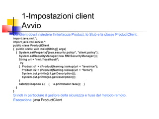 1-Impostazioni client
Avvio
Sul client dovrà risiedere l’interfaccia Product, lo Stub e la classe ProductClient.
import java.rmi.*;
import java.rmi.server.*;
public class ProductClient
{ public static void main(String[] args)
{ System.setProperty("java.security.policy", "client.policy");
System.setSecurityManager(new RMISecurityManager());
String url = "rmi://localhost/";
try
{ Product c1 = (Product)Naming.lookup(url + “lavatrice");
Product c2 = (Product)Naming.lookup(url + “forno");
System.out.println(c1.getDescription());
System.out.println(c2.getDescription());
}
catch(Exception e) { e.printStackTrace(); }
}
}
Si noti in particolare il gestore della sicurezza e l’uso del metodo remoto.
Esecuzione: java ProductClient
 