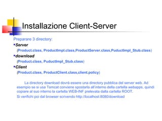 Installazione Client-Server
Preparare 3 directory:
Server
(Product.class, ProductImpl.class,ProductServer.class,PuductImpl_Stub.class)
download
(Product.class, PuductImpl_Stub.class)
Client
(Product.class, ProductClient.class,client.policy)
La directory download dovrà essere una directory pubblica del server web. Ad
esempio se si usa Tomcat conviene spostarla all’interno della cartella webapps, quindi
copiare al suo interno la cartella WEB-INF prelevata dalla cartella ROOT.
Si verifichi poi dal browser scrivendo http://localhost:8080/download
 