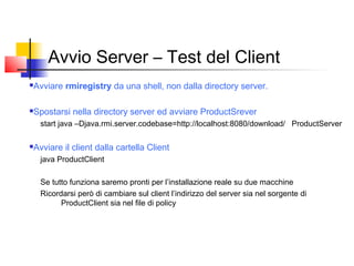 Avvio Server – Test del Client
Avviare rmiregistry da una shell, non dalla directory server.
Spostarsi nella directory server ed avviare ProductSrever
start java –Djava.rmi.server.codebase=http://localhost:8080/download/ ProductServer
Avviare il client dalla cartella Client
java ProductClient
Se tutto funziona saremo pronti per l’installazione reale su due macchine
Ricordarsi però di cambiare sul client l’indirizzo del server sia nel sorgente di
ProductClient sia nel file di policy
 