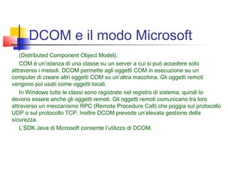 DCOM e il modo Microsoft
(Distributed Component Object Model).
COM è un’istanza di una classe su un server a cui si può accedere solo
attraverso i metodi. DCOM permette agli oggetti COM in esecuzione su un
computer di creare altri oggetti COM su un’altra macchina. Gli oggetti remoti
vengono poi usati come oggetti locali.
In Windows tutte le classi sono registrate nel registro di sistema, quindi lo
devono essere anche gli oggetti remoti. Gli oggetti remoti comunicano tra loro
attraverso un meccanismo RPC (Remote Procedure Call) che poggia sul protocollo
UDP o sul protocollo TCP. Inoltre DCOM prevede un’elevata gestione della
sicurezza.
L’SDK Java di Microsoft consente l’utilizzo di DCOM.
 