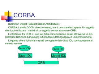 CORBA
(Common Object Request Broker Architecture).
CORBA è simile DCOM object oriented, ma è uno standard aperto. Un oggetto
client può utilizzare i metodi di un oggetto server attraverso ORB.
L’interfaccia tra ORB e i due lati della comunicazione passa attraverso un IDL
(Interface Definition Language) indipendente dal linguaggio di implementazione.
L’oggetto client richiama in realtà un oggetto dello Stub IDL corrispondente al
metodo remoto.
Server Obj Client Obj
Stub IDL Model IDL
ORB
 