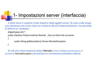 1- Impostazioni server (interfaccia)
Il client deve in qualche modo disporre degli oggetti remoti. Si crea a tale scopo
una interfaccia che come noto non contiene alcuna implementazione, ma permette
di definire un ‘prototipo’
import java.rmi.*;
public interface Product extends Remote //sia sul client che sul server
{
public String getDescription() throws RemoteException;
}
Si noti che viene estesa la classe Remote e che il metodo remoto lancia un
eccezione RemoteException (ad esempio la connessione potrebbe cadere)
 