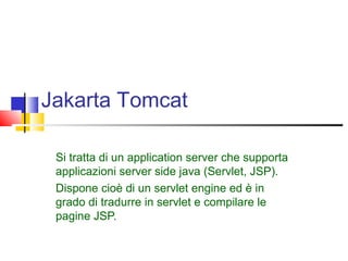 Jakarta Tomcat
Si tratta di un application server che supporta
applicazioni server side java (Servlet, JSP).
Dispone cioè di un servlet engine ed è in
grado di tradurre in servlet e compilare le
pagine JSP.
 