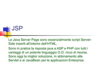 JSP
Le Java Server Page sono essenzialmente script Server-
Side inseriti all’interno dell’HTML.
Sono in pratica la risposta java a ASP e PHP con tutti i
vantaggi di un potente linguaggio O.O. ricco di risorse.
Sono oggi la miglior soluzione, in abbinamento alle
Servlet e ai JavaBean per le applicazioni Enterprise.
 