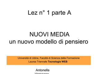 Lez n° 1 parte A


       NUOVI MEDIA
un nuovo modello di pensiero

   Università di Udine, Facoltà di Scienza della Formazione
             Laurea Triennale Tecnologie WEB


                   Antonella
 