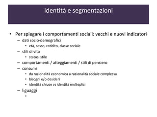Per spiegare i comportamenti sociali: vecchi e nuovi indicatori dati socio-demografici  età, sesso, reddito, classe sociale  stili di vita  status, stile  comportamenti / atteggiamenti / stili di pensiero consumi  da razionalità economica a razionalità sociale complessa bisogni e/o desideri identità chiuse vs identità molteplici liguaggi  Identità e segmentazioni 