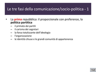 Le tre fasi della comunicazione/socio-politica - 1 La  prima   repubblica: il proporzionale con preferenze, la  politica partitica il primato dei partiti il carisma dei segretari la forza totalizzante dell’ideologia l’organizzazione  le identità chiuse e le grandi comunità di appartenenza 1-2 