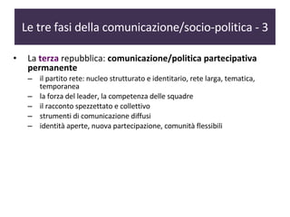 Le tre fasi della comunicazione/socio-politica - 3 La  terza   repubblica:  comunicazione/politica partecipativa permanente il partito rete: nucleo strutturato e identitario, rete larga, tematica, temporanea la forza del leader, la competenza delle squadre  il racconto spezzettato e collettivo strumenti di comunicazione diffusi  identità aperte, nuova partecipazione, comunità flessibili 